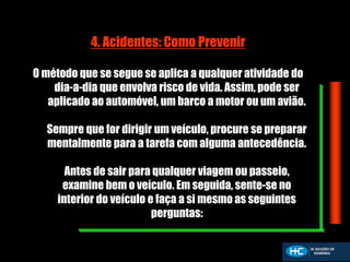 4. Acidentes: Como Prevenir
O método que se segue se aplica a qualquer atividade do
dia-a-dia que envolva risco de vida. Assim, pode ser
aplicado ao automóvel, um barco a motor ou um avião.
Sempre que for dirigir um veículo, procure se preparar
mentalmente para a tarefa com alguma antecedência.
Antes de sair para qualquer viagem ou passeio,
examine bem o veículo. Em seguida, sente-se no
interior do veículo e faça a si mesmo as seguintes
perguntas:
 