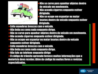 Não se curve para apanhar objetos dentro
do veículo em movimento.
Não acenda cigarros enquanto estiver
dirigindo.
Não se ocupe em espantar ou matar
insetos dentro do veículo enquanto estiver
dirigindo.
Evite manobras bruscas com o veículo.
Não beba ou coma nada enquanto dirige.
Não se curve para apanhar objetos dentro do veículo em movimento.
Não acenda cigarros enquanto estiver dirigindo.
Não se ocupe em espantar ou matar insetos dentro do veículo
enquanto estiver dirigindo.
Evite manobras bruscas com o veículo.
Não beba ou coma nada enquanto dirige.
Não fale ao telefone enquanto dirige
O código de trânsito aprovado fornece muitas informações que o
motorista deve receber. Além do código há muitos livros e revistas
especializadas.
 