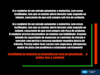 Já o condutor de um veículo automotor, o motorista, sem essas
facilidades, tem que se manter alerta durante cada segundo ao
volante, consciente de que está sempre sob rico de acidente.
Já o condutor de um veículo automotor, o motorista, sem essas
facilidades, tem que se manter alerta durante cada segundo ao
volante, consciente de que está sempre sob risco de acidente.
O condutor precisa desenvolver ao máximo sua habilidade. Estamos
falando da capacidade de manusear os controles do veículo e
executar com perícia e sucesso qualquer manobra básica de
trânsito. Precisa saber fazer curvas com segurança, ultrapassar,
mudar de pista com prudência e estacionar corretamente.
A habilidade do motorista se desenvolve por meio de aprendizado. A
prática leva à perfeição
 
