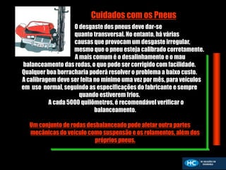 O desgaste dos pneus deve dar-se
quanto transversal. No entanto, há várias
causas que provocam um desgaste irregular,
mesmo que o pneu esteja calibrado corretamente.
A mais comum é o desalinhamento e o mau
balanceamento das rodas, o que pode ser corrigido com facilidade.
Qualquer boa borracharia poderá resolver o problema a baixo custo.
A calibragem deve ser feita no mínimo uma vez por mês, para veículos
em uso normal, seguindo as especificações do fabricante e sempre
quando estiverem frios.
A cada 5000 quilômetros, é recomendável verificar o
balanceamento.
Um conjunto de rodas desbalanceado pode afetar outra partes
mecânicas do veículo como suspensão e os rolamentos, além dos
próprios pneus.
Cuidados com os Pneus
 