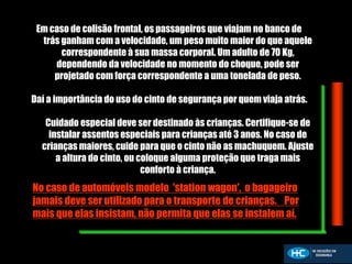 Em caso de colisão frontal, os passageiros que viajam no banco de
trás ganham com a velocidade, um peso muito maior do que aquele
correspondente à sua massa corporal. Um adulto de 70 Kg,
dependendo da velocidade no momento do choque, pode ser
projetado com força correspondente a uma tonelada de peso.
Daí a importância do uso do cinto de segurança por quem viaja atrás.
Cuidado especial deve ser destinado às crianças. Certifique-se de
instalar assentos especiais para crianças até 3 anos. No caso de
crianças maiores, cuide para que o cinto não as machuquem. Ajuste
a altura do cinto, ou coloque alguma proteção que traga mais
conforto à criança.
No caso de automóveis modelo 'station wagon', o bagageiro
jamais deve ser utilizado para o transporte de crianças. Por
mais que elas insistam, não permita que elas se instalem aí.
 