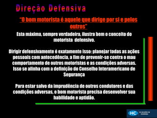 “O bom motorista é aquele que dirige por si e pelos
outros”
Esta máxima, sempre verdadeira, ilustra bem o conceito do
motorista defensivo.
Dirigir defensivamente é exatamente isso: planejar todas as ações
pessoais com antecedência, a fim de prevenir-se contra o mau
comportamento de outros motoristas e as condições adversas.
Isso se alinha com a definição do Conselho Interamericano de
Segurança
Para estar salvo da imprudência de outros condutores e das
condições adversas, o bom motorista precisa desenvolver sua
habilidade e aptidão.
 