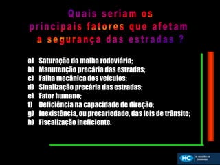 a) Saturação da malha rodoviária;
b) Manutenção precária das estradas;
c) Falha mecânica dos veículos;
d) Sinalização precária das estradas;
e) Fator humano;
f) Deficiência na capacidade de direção;
g) Inexistência, ou precariedade, das leis de trânsito;
h) Fiscalização ineficiente.
 