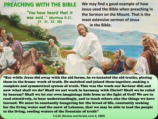 “You have heard that it
was said…” (Matthew 5:21,
27, 31, 33, 38)
We may find a good example of how
Jesus used the Bible when preaching in
the Sermon on the Mount. That is the
most extensive sermon of Jesus
in the Bible.
“But while Jesus did away with the old forms, he re-instated the old truths, placing
them in the frame- work of truth. He matched and joined them together, making a
complete and symmetrical system of truth. This was the work our Saviour did; and
now what shall we do? Shall we not work in harmony with Christ? Shall we be ruled
by hearsay? Shall we let our own imaginings hide from us the light of God? We are to
read attentively, to hear understandingly, and to teach others also the things we have
learned. We must be constantly hungering for the bread of life, constantly seeking
for the living water and the snow of Lebanon, that we may be able to lead the people
to the living, cooling waters of the Fountain of truth”
E.G.W. (Review and Herald, June 4, 1889)
 
