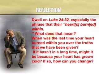 REFLECTION
Dwell on Luke 24:32, especially the
phrase that their “heart[s] burn[ed]
within.
” What does that mean?
When was the last time your heart
burned within you over the truths
that we have been given?
If it hasn’t in a long time, might it
be because your heart has grown
cold? If so, how can you change?
 