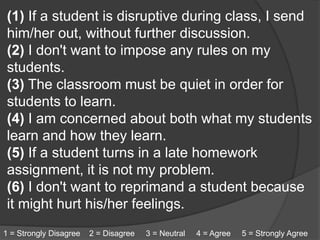 (1) If a student is disruptive during class, I send
him/her out, without further discussion.
(2) I don't want to impose any rules on my
students.
(3) The classroom must be quiet in order for
students to learn.
(4) I am concerned about both what my students
learn and how they learn.
(5) If a student turns in a late homework
assignment, it is not my problem.
(6) I don't want to reprimand a student because
it might hurt his/her feelings.
1 = Strongly Disagree 2 = Disagree 3 = Neutral 4 = Agree 5 = Strongly Agree
 