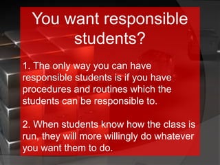 You want responsible
students?
1. The only way you can have
responsible students is if you have
procedures and routines which the
students can be responsible to.
2. When students know how the class is
run, they will more willingly do whatever
you want them to do.
 
