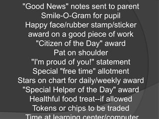 "Good News" notes sent to parent
Smile-O-Gram for pupil
Happy face/rubber stamp/sticker
award on a good piece of work
"Citizen of the Day" award
Pat on shoulder
"I'm proud of you!" statement
Special "free time" allotment
Stars on chart for daily/weekly award
"Special Helper of the Day" award
Healthful food treat--if allowed
Tokens or chips to be traded
 