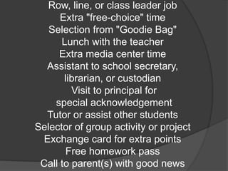 Row, line, or class leader job
Extra "free-choice" time
Selection from "Goodie Bag"
Lunch with the teacher
Extra media center time
Assistant to school secretary,
librarian, or custodian
Visit to principal for
special acknowledgement
Tutor or assist other students
Selector of group activity or project
Exchange card for extra points
Free homework pass
Call to parent(s) with good news
 
