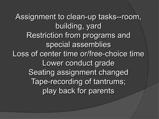 Assignment to clean-up tasks--room,
building, yard
Restriction from programs and
special assemblies
Loss of center time or/free-choice time
Lower conduct grade
Seating assignment changed
Tape-recording of tantrums;
play back for parents
 