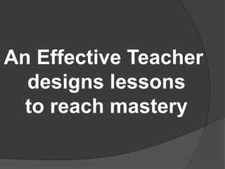 An Effective Teacher
designs lessons
to reach mastery
 