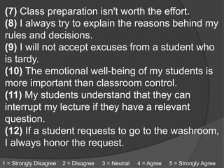 (7) Class preparation isn't worth the effort.
(8) I always try to explain the reasons behind my
rules and decisions.
(9) I will not accept excuses from a student who
is tardy.
(10) The emotional well-being of my students is
more important than classroom control.
(11) My students understand that they can
interrupt my lecture if they have a relevant
question.
(12) If a student requests to go to the washroom,
I always honor the request.
1 = Strongly Disagree 2 = Disagree 3 = Neutral 4 = Agree 5 = Strongly Agree
 