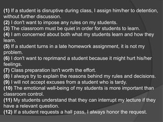 (1) If a student is disruptive during class, I assign him/her to detention,
without further discussion.
(2) I don't want to impose any rules on my students.
(3) The classroom must be quiet in order for students to learn.
(4) I am concerned about both what my students learn and how they
learn.
(5) If a student turns in a late homework assignment, it is not my
problem.
(6) I don't want to reprimand a student because it might hurt his/her
feelings.
(7) Class preparation isn't worth the effort.
(8) I always try to explain the reasons behind my rules and decisions.
(9) I will not accept excuses from a student who is tardy.
(10) The emotional well-being of my students is more important than
classroom control.
(11) My students understand that they can interrupt my lecture if they
have a relevant question.
(12) If a student requests a hall pass, I always honor the request.
 