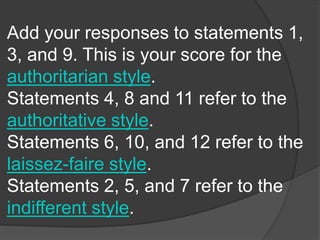 Add your responses to statements 1,
3, and 9. This is your score for the
authoritarian style.
Statements 4, 8 and 11 refer to the
authoritative style.
Statements 6, 10, and 12 refer to the
laissez-faire style.
Statements 2, 5, and 7 refer to the
indifferent style.
 