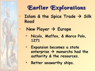 Earlier Explorations
• Islam & the Spice Trade  Silk
  Road
•   New Player  Europe
    • Nicolo, Maffeo, & Marco Polo,
      1271
    • Expansion becomes a state
      enterprise  monarchs had the
      authority & the resources.
    • Better seaworthy ships.
 