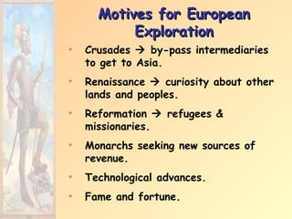 Motives for European
           Exploration
•   Crusades  by-pass intermediaries
    to get to Asia.
•   Renaissance  curiosity about other
    lands and peoples.
•   Reformation  refugees &
    missionaries.
•   Monarchs seeking new sources of
    revenue.
•   Technological advances.
•   Fame and fortune.
 