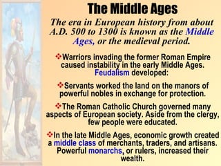 The Middle Ages
 The era in European history from about
 A.D. 500 to 1300 is known as the Middle
      Ages, or the medieval period.
   Warriors invading the former Roman Empire
    caused instability in the early Middle Ages.
               Feudalism developed:
   Servants worked the land on the manors of
    powerful nobles in exchange for protection.
   The Roman Catholic Church governed many
aspects of European society. Aside from the clergy,
             few people were educated.
In the late Middle Ages, economic growth created
 a middle class of merchants, traders, and artisans.
   Powerful monarchs, or rulers, increased their
                      wealth.
 