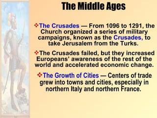 The Middle Ages
The Crusades — From 1096 to 1291, the
  Church organized a series of military
 campaigns, known as the Crusades, to
    take Jerusalem from the Turks.
The Crusades failed, but they increased
Europeans’ awareness of the rest of the
world and accelerated economic change.
The Growth of Cities — Centers of trade
grew into towns and cities, especially in
  northern Italy and northern France.
 