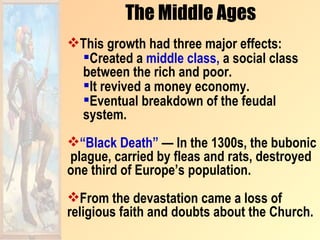 The Middle Ages
This growth had three major effects:
 Created a middle class, a social class
 between the rich and poor.
 It revived a money economy.
 Eventual breakdown of the feudal
 system.
“Black Death” — In the 1300s, the bubonic
plague, carried by fleas and rats, destroyed
one third of Europe’s population.
From the devastation came a loss of
religious faith and doubts about the Church.
 