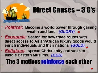 Direct Causes = 3 G’s

• Political: Become a world power through gaining
               wealth and land. (GLORY)
• Economic: Search for new trade routes with
  direct access to Asian/African luxury goods would
  enrich individuals and their nations (GOLD)
• Religious: spread Christianity and weaken
  Middle Eastern Muslims. (GOD)
  The 3 motives reinforce each other
 
