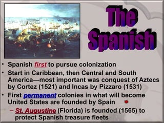• Spanish first to pursue colonization
• Start in Caribbean, then Central and South
  America—most important was conquest of Aztecs
  by Cortez (1521) and Incas by Pizzaro (1531)
• First permanent colonies in what will become
  United States are founded by Spain
   – St. Augustine (Florida) is founded (1565) to
     protect Spanish treasure fleets
 
