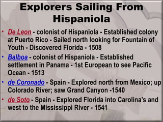 Explorers Sailing From
            Hispaniola
• De Leon - colonist of Hispaniola - Established colony
  at Puerto Rico - Sailed north looking for Fountain of
  Youth - Discovered Florida - 1508
• Balboa - colonist of Hispaniola - Established
  settlement in Panama - 1st European to see Pacific
  Ocean - 1513
• de Coronado - Spain - Explored north from Mexico; up
  Colorado River; saw Grand Canyon -1540
• de Soto - Spain - Explored Florida into Carolina’s and
  west to the Mississippi River - 1541
 