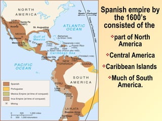 Spanish empire by
    the 1600’s
 consisted of the
       part of North
         America
    Central America
   Caribbean Islands
       Much of South
         America.
 
