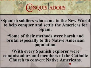 •Spanish soldiers who came to the New World
 to help conquer and settle the Americas for
                     Spain.
   •Some of their methods were harsh and
   brutal especially to the Native American
                  population.
     •With every Spanish explorer were
 conquistadors and members of the Catholic
    Church to convert Native Americans.
 