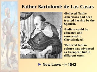 Father Bartolomé de Las Casas
                  •Believed Native
                  Americans had been
                  treated harshly by the
                  Spanish.
                  •Indians could be
                  educated and
                  converted to
                  Christianized.
                  •Believed Indian
                  culture was advanced
                  as European but in
                  different ways.

      ► New Laws --> 1542
 