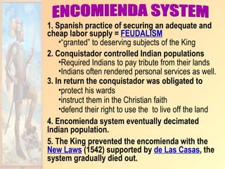 1. Spanish practice of securing an adequate and
cheap labor supply = FEUDALISM
    •“granted” to deserving subjects of the King
2. Conquistador controlled Indian populations
    •Required Indians to pay tribute from their lands
    •Indians often rendered personal services as well.
3. In return the conquistador was obligated to
    •protect his wards
    •instruct them in the Christian faith
    •defend their right to use the to live off the land
4. Encomienda system eventually decimated
Indian population.
5. The King prevented the encomienda with the
New Laws (1542) supported by de Las Casas, the
system gradually died out.
 