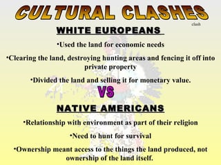 clash
                WHITE EUROPEANS
                •Used the land for economic needs
•Clearing the land, destroying hunting areas and fencing it off into
                         private property
       •Divided the land and selling it for monetary value.


                NATIVE AMERICANS
     •Relationship with environment as part of their religion
                    •Need to hunt for survival
  •Ownership meant access to the things the land produced, not
                ownership of the land itself.
 