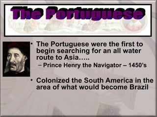 European Colonization

• The Portuguese were the first to
  begin searching for an all water
  route to Asia…..
  – Prince Henry the Navigator – 1450’s

• Colonized the South America in the
  area of what would become Brazil
 