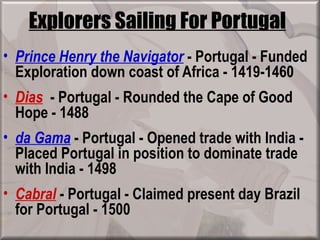 Explorers Sailing For Portugal
• Prince Henry the Navigator - Portugal - Funded
  Exploration down coast of Africa - 1419-1460
• Dias - Portugal - Rounded the Cape of Good
  Hope - 1488
• da Gama - Portugal - Opened trade with India -
  Placed Portugal in position to dominate trade
  with India - 1498
• Cabral - Portugal - Claimed present day Brazil
  for Portugal - 1500
 