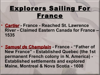 Explor er s Sailing For
            Fr ance
• Cartier - France - Reached St. Lawrence
  River - Claimed Eastern Canada for France –
  1535

• Samuel de Champlain - France - “Father of
  New France” - Established Quebec (the 1st
  permanent French colony in N. America) -
  Established settlements and explored
  Maine, Montreal & Nova Scotia - 1608
 