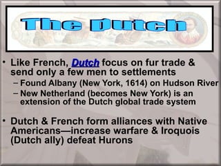 European Colonization

• Like French, Dutch focus on fur trade &
  send only a few men to settlements
  – Found Albany (New York, 1614) on Hudson River
  – New Netherland (becomes New York) is an
    extension of the Dutch global trade system

• Dutch & French form alliances with Native
  Americans—increase warfare & Iroquois
  (Dutch ally) defeat Hurons
 