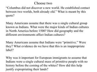 Choose two
“Columbus did not discover a new world. He established contact
between two worlds, both already old.” What is meant by this
quote?

Many Americans assume that there was a single cultural group
known as Indians. What were the major kinds of Indian cultures
in North America before 1500? How did geography and the
different environments affect Indian cultures?

Many Americans assume that Indians were “primitive.” Were
they? What evidence do we have that this is an inappropriate
label?

Why was it important for European immigrants to assume that
Indians were a single cultural mass of primitive people with no
history before the coming of the whites? How did this help
justify expropriating their lands?
 