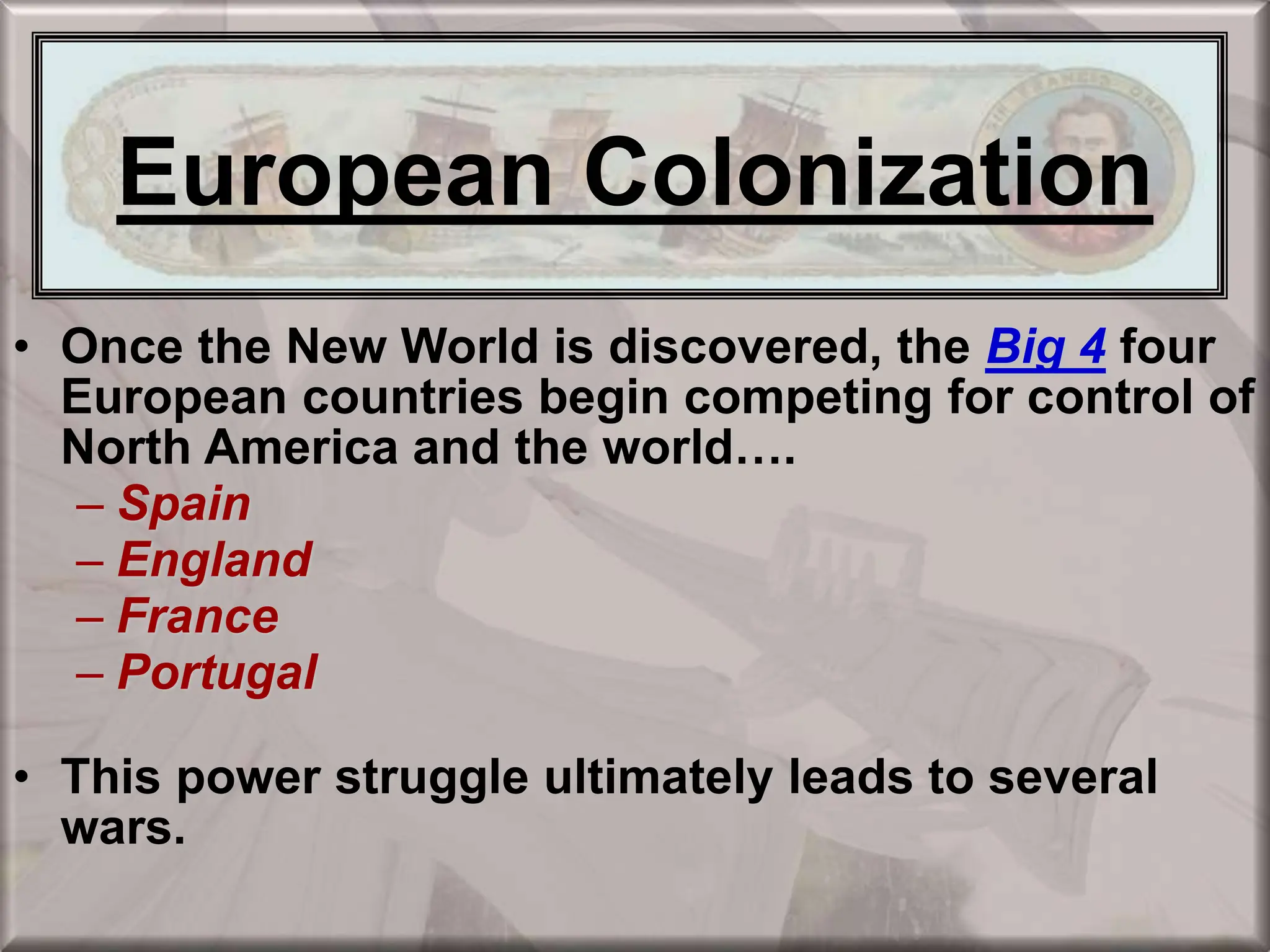 European Colonization
• Once the New World is discovered, the Big 4 four
European countries begin competing for control of
North America and the world….
– Spain
– England
– France
– Portugal
• This power struggle ultimately leads to several
wars.
European Colonization
 