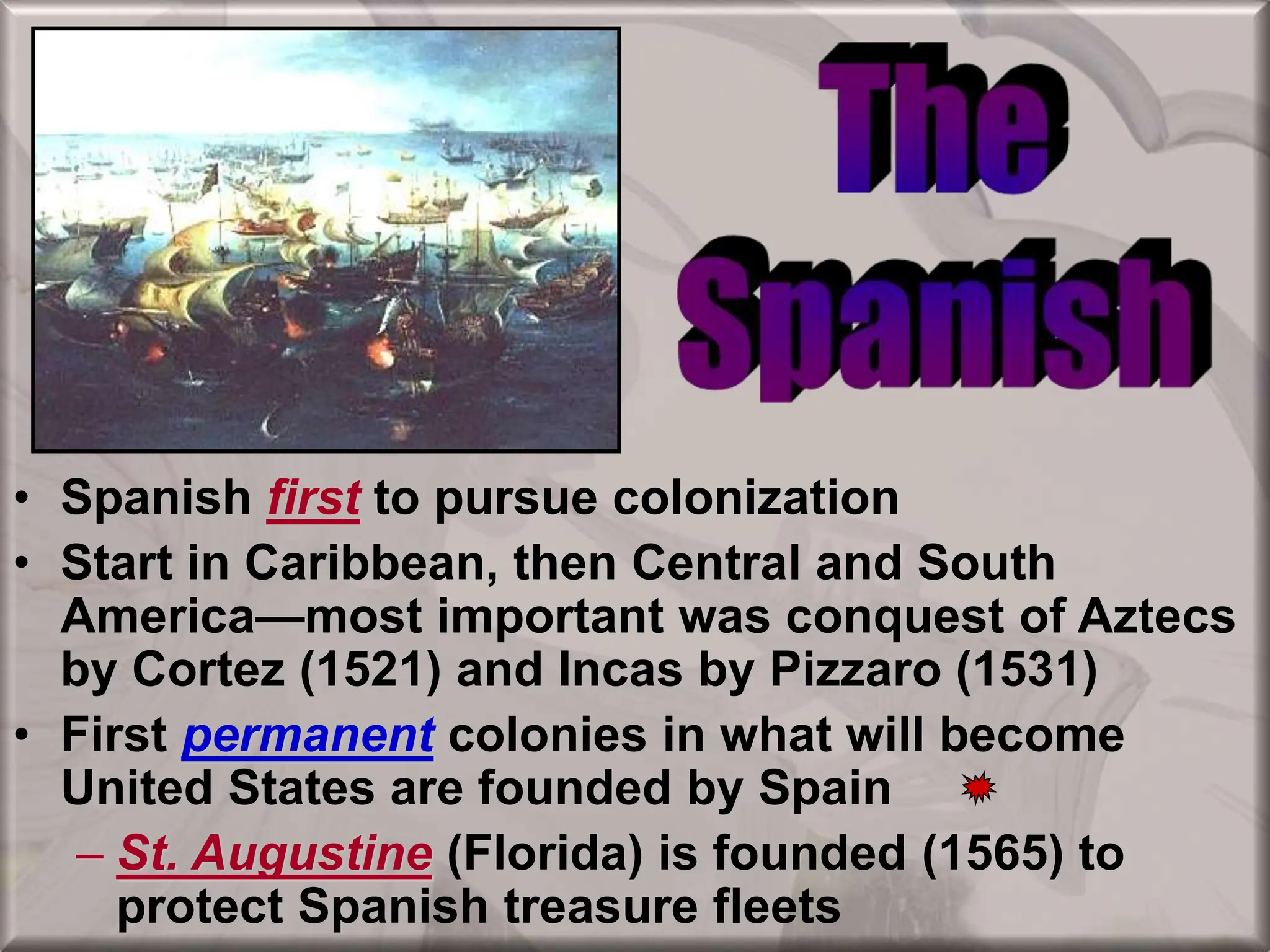 • Spanish first to pursue colonization
• Start in Caribbean, then Central and South
America—most important was conquest of Aztecs
by Cortez (1521) and Incas by Pizzaro (1531)
• First permanent colonies in what will become
United States are founded by Spain
– St. Augustine (Florida) is founded (1565) to
protect Spanish treasure fleets
 