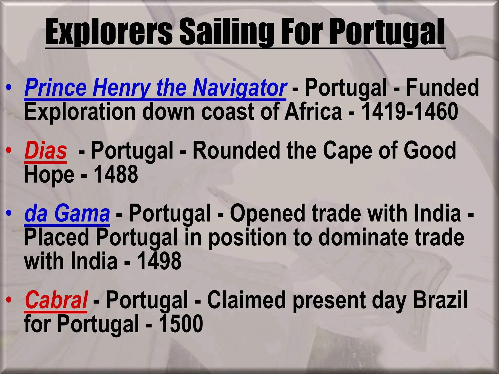 Explorers Sailing For Portugal
• Prince Henry the Navigator - Portugal - Funded
Exploration down coast of Africa - 1419-1460
• Dias - Portugal - Rounded the Cape of Good
Hope - 1488
• da Gama - Portugal - Opened trade with India -
Placed Portugal in position to dominate trade
with India - 1498
• Cabral - Portugal - Claimed present day Brazil
for Portugal - 1500
 