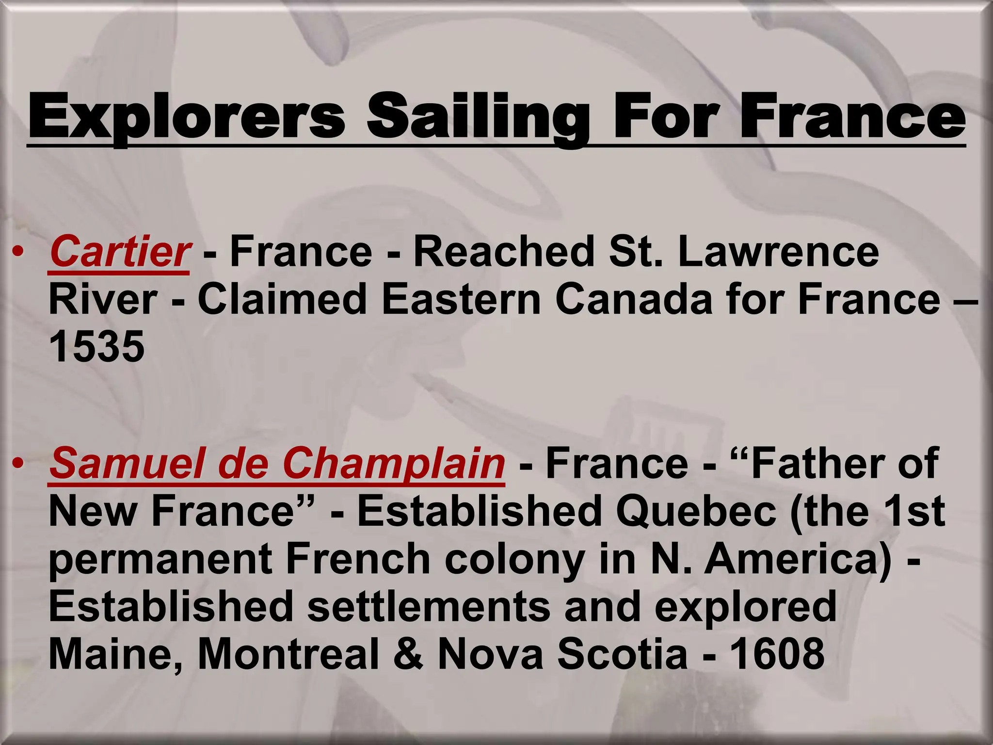 Explorers Sailing For France
• Cartier - France - Reached St. Lawrence
River - Claimed Eastern Canada for France –
1535
• Samuel de Champlain - France - “Father of
New France” - Established Quebec (the 1st
permanent French colony in N. America) -
Established settlements and explored
Maine, Montreal & Nova Scotia - 1608
 