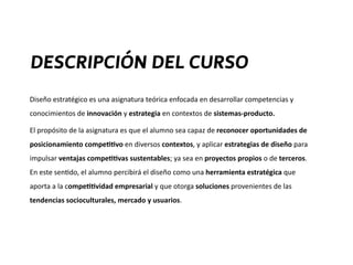 Diseño	
  estratégico	
  es	
  una	
  asignatura	
  teórica	
  enfocada	
  en	
  desarrollar	
  competencias	
  y	
  
conocimientos	
  de	
  innovación	
  y	
  estrategia	
  en	
  contextos	
  de	
  sistemas-­‐producto.	
  	
  
El	
  propósito	
  de	
  la	
  asignatura	
  es	
  que	
  el	
  alumno	
  sea	
  capaz	
  de	
  reconocer	
  oportunidades	
  de	
  
posicionamiento	
  compe44vo	
  en	
  diversos	
  contextos,	
  y	
  aplicar	
  estrategias	
  de	
  diseño	
  para	
  
impulsar	
  ventajas	
  compe44vas	
  sustentables;	
  ya	
  sea	
  en	
  proyectos	
  propios	
  o	
  de	
  terceros.	
  
En	
  este	
  sen?do,	
  el	
  alumno	
  percibirá	
  el	
  diseño	
  como	
  una	
  herramienta	
  estratégica	
  que	
  
aporta	
  a	
  la	
  compe44vidad	
  empresarial	
  y	
  que	
  otorga	
  soluciones	
  provenientes	
  de	
  las	
  
tendencias	
  socioculturales,	
  mercado	
  y	
  usuarios.
DESCRIPCIÓN DEL CURSO
 