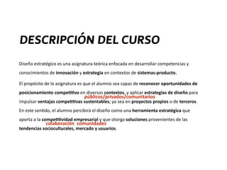 Diseño	
  estratégico	
  es	
  una	
  asignatura	
  teórica	
  enfocada	
  en	
  desarrollar	
  competencias	
  y	
  
conocimientos	
  de	
  innovación	
  y	
  estrategia	
  en	
  contextos	
  de	
  sistemas-­‐producto.	
  	
  
El	
  propósito	
  de	
  la	
  asignatura	
  es	
  que	
  el	
  alumno	
  sea	
  capaz	
  de	
  reconocer	
  oportunidades	
  de	
  
posicionamiento	
  compe44vo	
  en	
  diversos	
  contextos,	
  y	
  aplicar	
  estrategias	
  de	
  diseño	
  para	
  
impulsar	
  ventajas	
  compe44vas	
  sustentables;	
  ya	
  sea	
  en	
  proyectos	
  propios	
  o	
  de	
  terceros.	
  
En	
  este	
  sen?do,	
  el	
  alumno	
  percibirá	
  el	
  diseño	
  como	
  una	
  herramienta	
  estratégica	
  que	
  
aporta	
  a	
  la	
  compe44vidad	
  empresarial	
  y	
  que	
  otorga	
  soluciones	
  provenientes	
  de	
  las	
  
tendencias	
  socioculturales,	
  mercado	
  y	
  usuarios.
DESCRIPCIÓN DEL CURSO
colaboración comunidades
públicos/privados/comunitarios
 