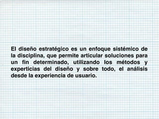El diseño estratégico es un enfoque sistémico de
la disciplina, que permite articular soluciones para
un ﬁn determinado, utilizando los métodos y
experticias del diseño y sobre todo, el análisis
desde la experiencia de usuario.
 
