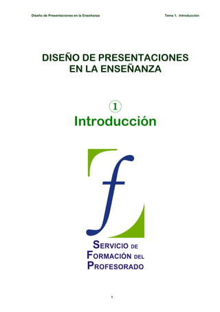 Diseño de Presentaciones en la Enseñanza       Tema 1. Introducción




      DISEÑO DE PRESENTACIONES
           EN LA ENSEÑANZA



                             1
                        Introducción




                                           1
 