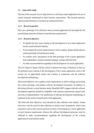 1.1     Aims of the study

The aim of this research was to study that how to develop e-menu application for use in
casual restaurant industryand to meet business requirements. The research question,
objectivesand limitations of research are summarised below.

1.1.1    Research question

How can a prototype of an electronic menu (e-menu) application be developed for the
casual dining restaurant industry to meet business requirements?

1.1.2    Research objectives

 −      To identify the key issues relating to the development of an e-menu application
        for the casual restaurant industry.
 −      To investigate the system requirements as well as analyse, design and develop an
        e-menu prototype to meet business needs.
 −      To evaluate users’ perceptions on the final prototype of the e-menu application
        from stakeholders, namely restaurant manager, waiting staff and chefs.
  −     To make recommendations regarding to the development of e-menu application.

The first objective began with the critical evaluation the range of literature to find out
the potential issues relating to the development of the e-menu application, such as the
current use of paper-based menus and e-menus at restaurants, and the software
development methodology.

The second objective was to gather system requirements in order to design and develop
the e-menu prototype, and produce software development documents. In addition, to
delivering software to meet business needs, Hanafiah (2007) suggests that the software
development approach should be compatible with customer requirements, project team
and time of implementation. The justification of software development methodology is
explained in the section of justification of the approaches.

The third and final objectives were focused on data collection and analysis. Group
interviews were be used for data collection to analyse users’ perceptions, which were
expected to answer the research question in terms of developing an e-menu application
to meet business requirements, whereas the software development processes were be
reflected to make recommendations regarding the development of the e-menu
application to meet business needs.


                                              2
 