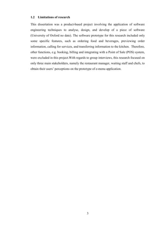 1.2   Limitations of research

This dissertation was a product-based project involving the application of software
engineering techniques to analyse, design, and develop of a piece of software
(University of Oxford no date). The software prototype for this research included only
some specific features, such as ordering food and beverages, previewing order
information, calling for services, and transferring information to the kitchen. Therefore,
other functions, e.g. booking, billing and integrating with a Point of Sale (POS) system,
were excluded in this project.With regards to group interviews, this research focused on
only three main stakeholders, namely the restaurant manager, waiting staff and chefs, to
obtain their users’ perceptions on the prototype of e-menu application.




                                            3
 