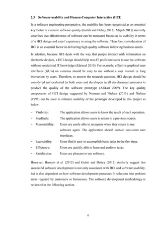 2.3     Software usability and Human-Computer Interaction (HCI)

In a software engineering perspective, the usability has been recognised as an essential
key factor to evaluate software quality (Gulati and Dubey 2012). Majid (2011) similarly
describes that effectiveness of software can be measured based on its usability in terms
of a HCI design and users' experience in using the software. Therefore, consideration of
HCI is an essential factor in delivering high quality software following business needs.

In addition, because HCI deals with the way that people interact with information on
electronic devices, a HCI design should help non-IT proficient users to use the software
without specialised IT knowledge (Edexcel 2010). For example, effective graphical user
interfaces (GUIs) on e-menus should be easy to use without a user manual or long
instruction by users. Therefore, to answer the research question, HCI design should be
considered and evaluated by both users and developers in all development processes to
produce the quality of the software prototype (Adikari 2009). The key quality
components of HCI design suggested by Norman and Nielsen (2011) and Nielsen
(1993) can be used to enhance usability of the prototype developed in this project as
below.

−     Visibility:     The application allows users to know the result of each operation.
−     Feedback:       The application allows users to return to a previous screen.
−     Memorability:   Users are easily able to recognise when they return to use
                      software again. The application should contain consistent user
                      interfaces.
−     Learnability:   Users find it easy to accomplish basic tasks in the first time.
−     Efficiency:     Users are quickly able to learn and perform tasks.
−     Satisfaction:   Users are pleasant to use software.

However, Hussain et al. (2012) and Gulati and Dubey (2012) similarly suggest that
successful software development is not only associated with HCI and software usability,
but is also dependent on how software development processes fit solutions into problem
areas required by customers or businesses. The software development methodology is
reviewed in the following section.




                                            6
 