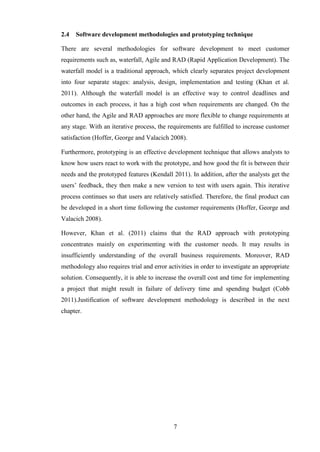 2.4   Software development methodologies and prototyping technique

There are several methodologies for software development to meet customer
requirements such as, waterfall, Agile and RAD (Rapid Application Development). The
waterfall model is a traditional approach, which clearly separates project development
into four separate stages: analysis, design, implementation and testing (Khan et al.
2011). Although the waterfall model is an effective way to control deadlines and
outcomes in each process, it has a high cost when requirements are changed. On the
other hand, the Agile and RAD approaches are more flexible to change requirements at
any stage. With an iterative process, the requirements are fulfilled to increase customer
satisfaction (Hoffer, George and Valacich 2008).

Furthermore, prototyping is an effective development technique that allows analysts to
know how users react to work with the prototype, and how good the fit is between their
needs and the prototyped features (Kendall 2011). In addition, after the analysts get the
users’ feedback, they then make a new version to test with users again. This iterative
process continues so that users are relatively satisfied. Therefore, the final product can
be developed in a short time following the customer requirements (Hoffer, George and
Valacich 2008).

However, Khan et al. (2011) claims that the RAD approach with prototyping
concentrates mainly on experimenting with the customer needs. It may results in
insufficiently understanding of the overall business requirements. Moreover, RAD
methodology also requires trial and error activities in order to investigate an appropriate
solution. Consequently, it is able to increase the overall cost and time for implementing
a project that might result in failure of delivery time and spending budget (Cobb
2011).Justification of software development methodology is described in the next
chapter.




                                            7
 