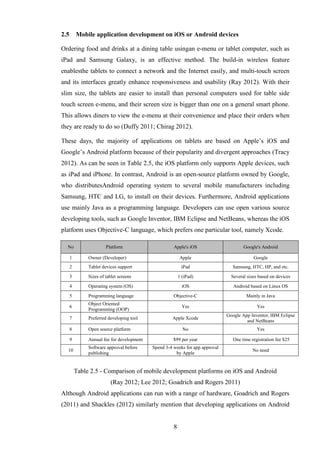 2.5       Mobile application development on iOS or Android devices

Ordering food and drinks at a dining table usingan e-menu or tablet computer, such as
iPad and Samsung Galaxy, is an effective method. The build-in wireless feature
enablesthe tablets to connect a network and the Internet easily, and multi-touch screen
and its interfaces greatly enhance responsiveness and usability (Ray 2012). With their
slim size, the tablets are easier to install than personal computers used for table side
touch screen e-menu, and their screen size is bigger than one on a general smart phone.
This allows diners to view the e-menu at their convenience and place their orders when
they are ready to do so (Duffy 2011; Chirag 2012).

These days, the majority of applications on tablets are based on Apple’s iOS and
Google’s Android platform because of their popularity and divergent approaches (Tracy
2012). As can be seen in Table 2.5, the iOS platform only supports Apple devices, such
as iPad and iPhone. In contrast, Android is an open-source platform owned by Google,
who distributesAndroid operating system to several mobile manufacturers including
Samsung, HTC and LG, to install on their devices. Furthermore, Android applications
use mainly Java as a programming language. Developers can use open various source
developing tools, such as Google Inventor, IBM Eclipse and NetBeans, whereas the iOS
platform uses Objective-C language, which prefers one particular tool, namely Xcode.

  No                    Platform                      Apple's iOS                      Google's Android

      1        Owner (Developer)                          Apple                             Google
      2        Tablet devices support                      iPad                  Samsung, HTC, HP, and etc.

      3        Sizes of tablet screens                    1 (iPad)               Several sizes based on devices

      4        Operating system (OS)                        iOS                   Android based on Linux OS

      5        Programming language                   Objective-C                       Mainly in Java
               Object Oriented
      6                                                     Yes                               Yes
               Programming (OOP)
                                                                               Google App Inventor, IBM Eclipse
      7        Preferred developing tool             Apple Xcode
                                                                                        and NetBeans
      8        Open source platform                         No                                Yes

      9        Annual fee for development             $99 per year                One time registration fee $25
               Software approval before     Spend 3-4 weeks for app approval
  10                                                                                        No need
               publishing                              by Apple


          Table 2.5 - Comparison of mobile development platforms on iOS and Android
                          (Ray 2012; Lee 2012; Goadrich and Rogers 2011)
Although Android applications can run with a range of hardware, Goadrich and Rogers
(2011) and Shackles (2012) similarly mention that developing applications on Android


                                                      8
 