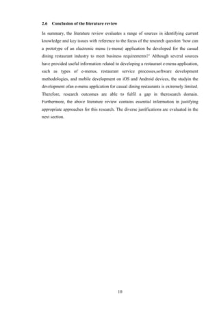2.6   Conclusion of the literature review

In summary, the literature review evaluates a range of sources in identifying current
knowledge and key issues with reference to the focus of the research question ‘how can
a prototype of an electronic menu (e-menu) application be developed for the casual
dining restaurant industry to meet business requirements?’ Although several sources
have provided useful information related to developing a restaurant e-menu application,
such as types of e-menus, restaurant service processes,software development
methodologies, and mobile development on iOS and Android devices, the studyin the
development ofan e-menu application for casual dining restaurants is extremely limited.
Therefore, research outcomes are able to fulfil a gap in theresearch domain.
Furthermore, the above literature review contains essential information in justifying
appropriate approaches for this research. The diverse justifications are evaluated in the
next section.




                                            10
 